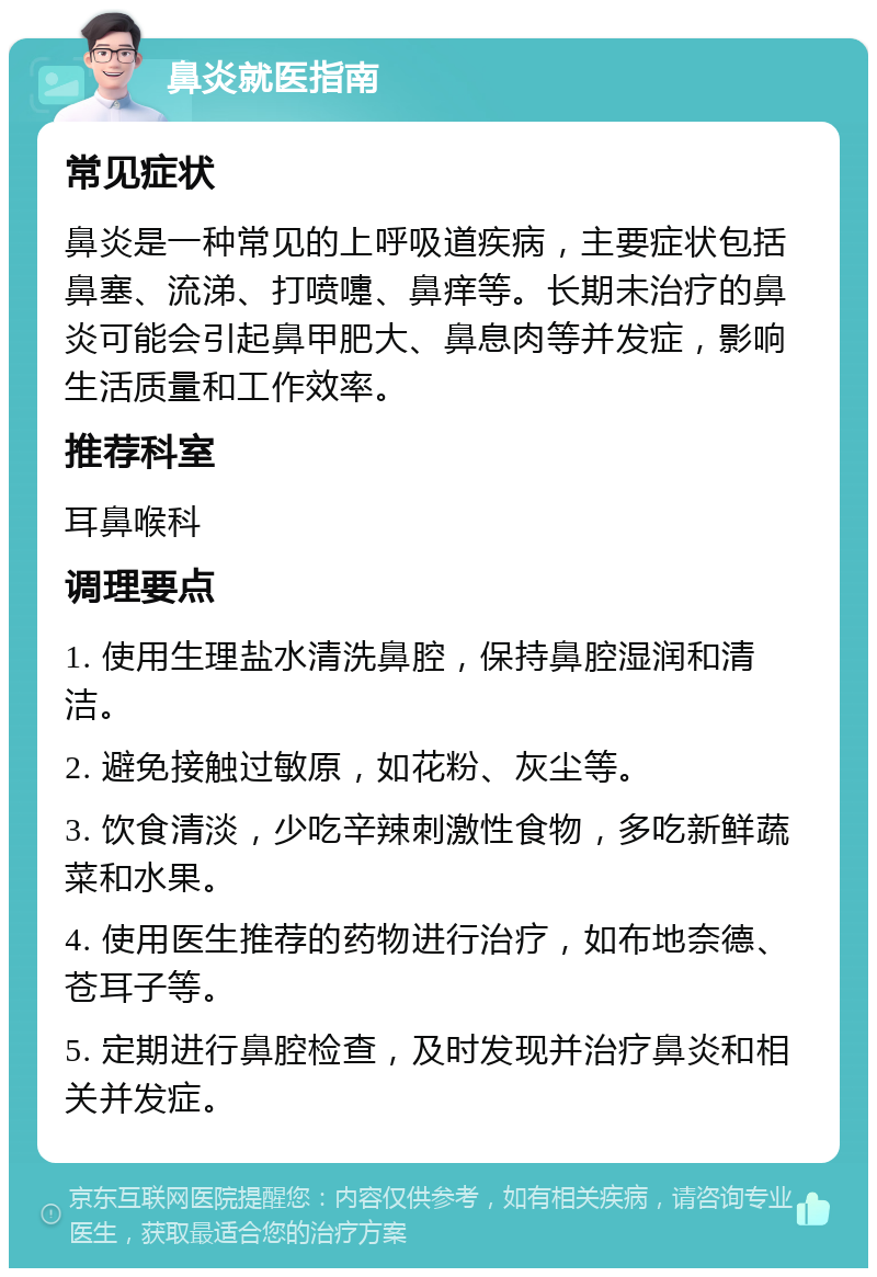 鼻炎就医指南 常见症状 鼻炎是一种常见的上呼吸道疾病，主要症状包括鼻塞、流涕、打喷嚏、鼻痒等。长期未治疗的鼻炎可能会引起鼻甲肥大、鼻息肉等并发症，影响生活质量和工作效率。 推荐科室 耳鼻喉科 调理要点 1. 使用生理盐水清洗鼻腔，保持鼻腔湿润和清洁。 2. 避免接触过敏原，如花粉、灰尘等。 3. 饮食清淡，少吃辛辣刺激性食物，多吃新鲜蔬菜和水果。 4. 使用医生推荐的药物进行治疗，如布地奈德、苍耳子等。 5. 定期进行鼻腔检查，及时发现并治疗鼻炎和相关并发症。