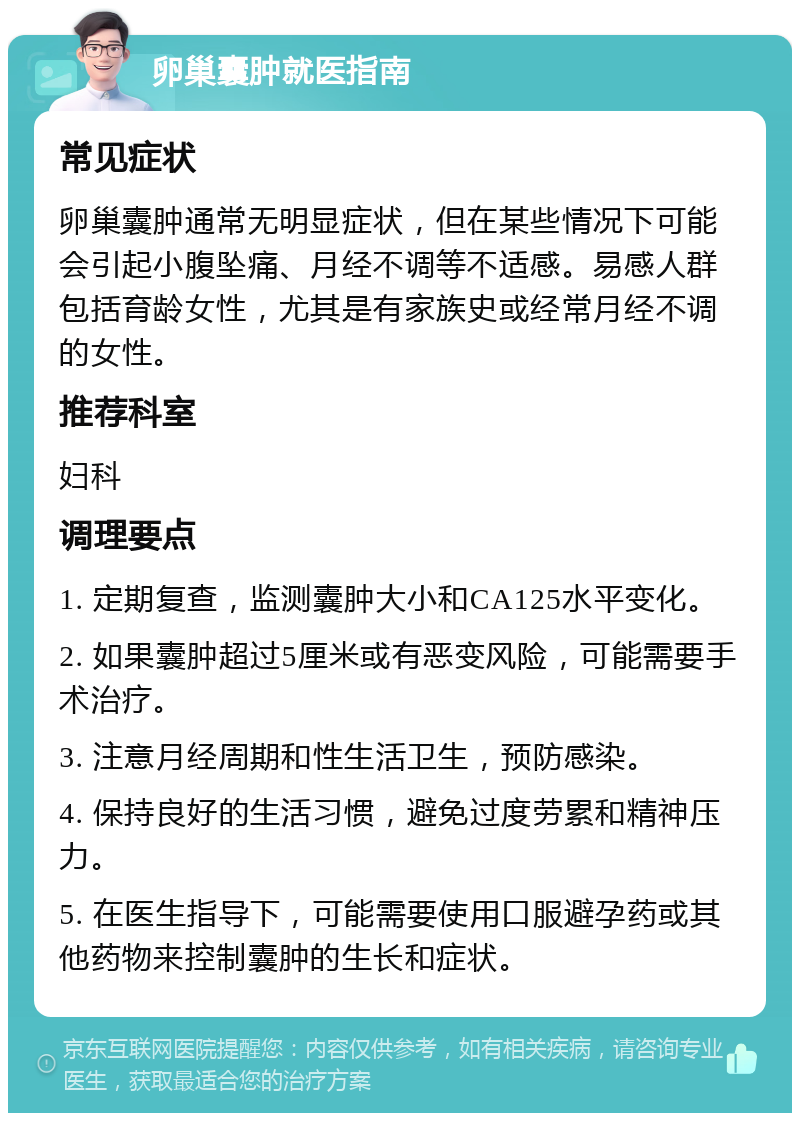 卵巢囊肿就医指南 常见症状 卵巢囊肿通常无明显症状，但在某些情况下可能会引起小腹坠痛、月经不调等不适感。易感人群包括育龄女性，尤其是有家族史或经常月经不调的女性。 推荐科室 妇科 调理要点 1. 定期复查，监测囊肿大小和CA125水平变化。 2. 如果囊肿超过5厘米或有恶变风险，可能需要手术治疗。 3. 注意月经周期和性生活卫生，预防感染。 4. 保持良好的生活习惯，避免过度劳累和精神压力。 5. 在医生指导下，可能需要使用口服避孕药或其他药物来控制囊肿的生长和症状。