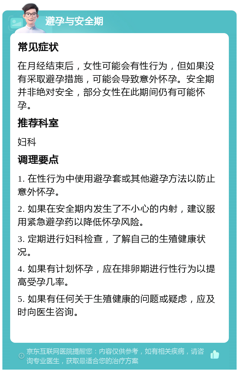 避孕与安全期 常见症状 在月经结束后，女性可能会有性行为，但如果没有采取避孕措施，可能会导致意外怀孕。安全期并非绝对安全，部分女性在此期间仍有可能怀孕。 推荐科室 妇科 调理要点 1. 在性行为中使用避孕套或其他避孕方法以防止意外怀孕。 2. 如果在安全期内发生了不小心的内射，建议服用紧急避孕药以降低怀孕风险。 3. 定期进行妇科检查，了解自己的生殖健康状况。 4. 如果有计划怀孕，应在排卵期进行性行为以提高受孕几率。 5. 如果有任何关于生殖健康的问题或疑虑，应及时向医生咨询。