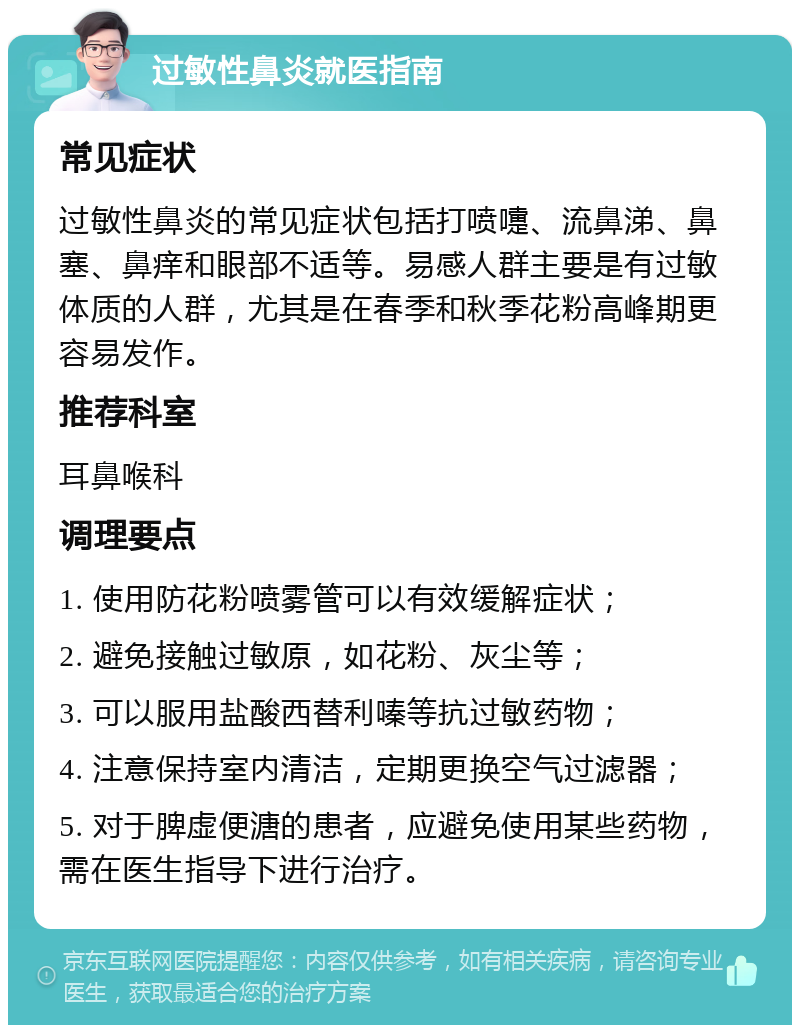 过敏性鼻炎就医指南 常见症状 过敏性鼻炎的常见症状包括打喷嚏、流鼻涕、鼻塞、鼻痒和眼部不适等。易感人群主要是有过敏体质的人群，尤其是在春季和秋季花粉高峰期更容易发作。 推荐科室 耳鼻喉科 调理要点 1. 使用防花粉喷雾管可以有效缓解症状； 2. 避免接触过敏原，如花粉、灰尘等； 3. 可以服用盐酸西替利嗪等抗过敏药物； 4. 注意保持室内清洁，定期更换空气过滤器； 5. 对于脾虚便溏的患者，应避免使用某些药物，需在医生指导下进行治疗。