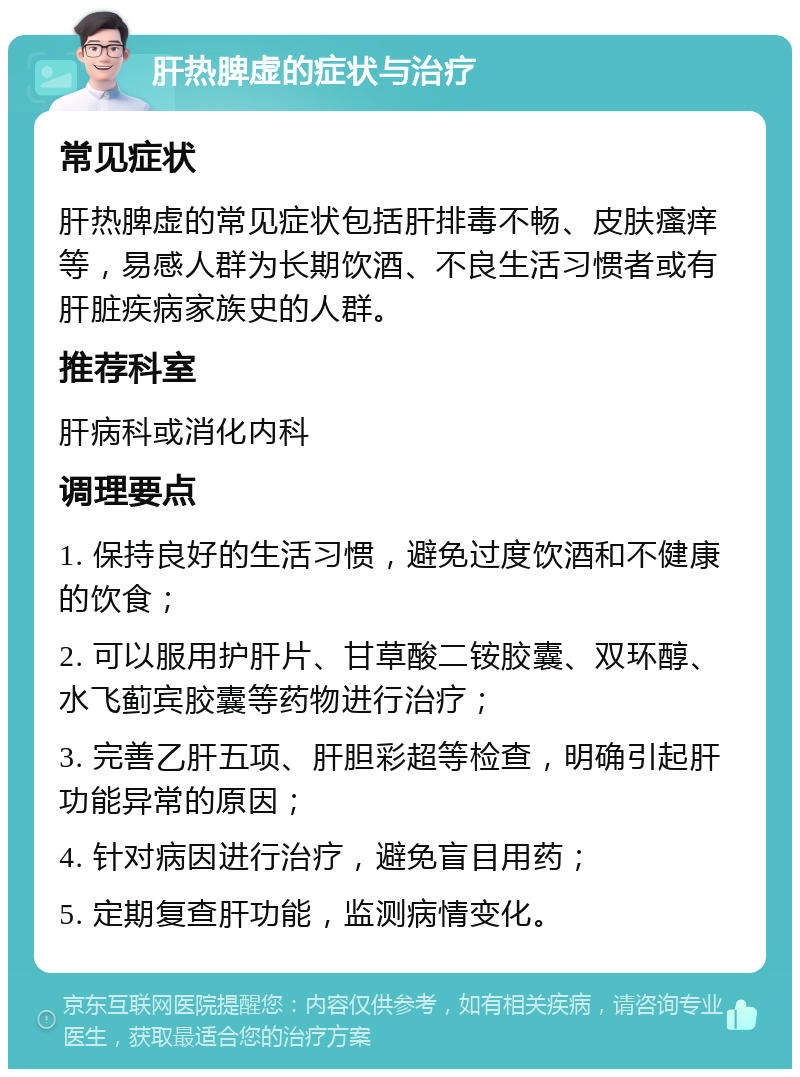 肝热脾虚的症状与治疗 常见症状 肝热脾虚的常见症状包括肝排毒不畅、皮肤瘙痒等，易感人群为长期饮酒、不良生活习惯者或有肝脏疾病家族史的人群。 推荐科室 肝病科或消化内科 调理要点 1. 保持良好的生活习惯，避免过度饮酒和不健康的饮食； 2. 可以服用护肝片、甘草酸二铵胶囊、双环醇、水飞蓟宾胶囊等药物进行治疗； 3. 完善乙肝五项、肝胆彩超等检查，明确引起肝功能异常的原因； 4. 针对病因进行治疗，避免盲目用药； 5. 定期复查肝功能，监测病情变化。