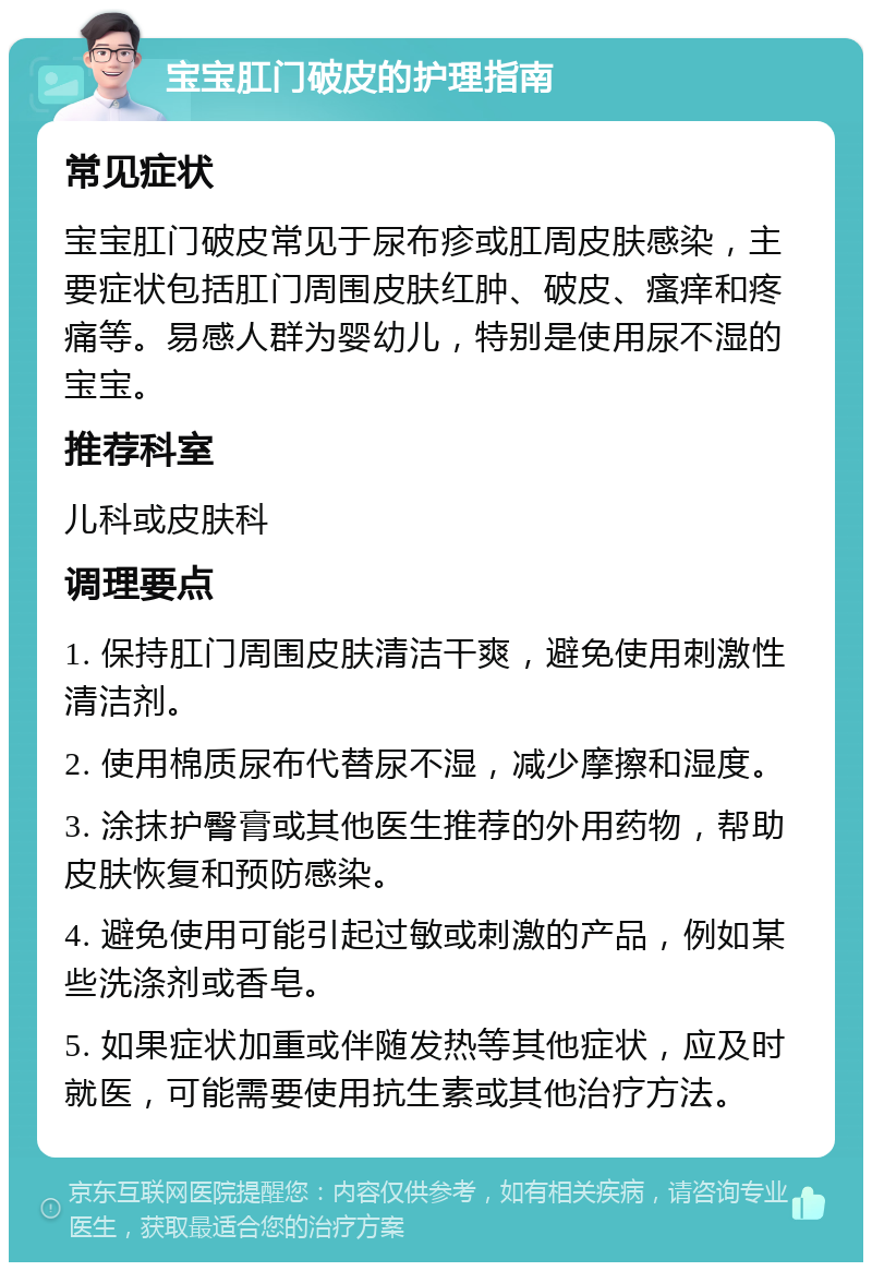 宝宝肛门破皮的护理指南 常见症状 宝宝肛门破皮常见于尿布疹或肛周皮肤感染，主要症状包括肛门周围皮肤红肿、破皮、瘙痒和疼痛等。易感人群为婴幼儿，特别是使用尿不湿的宝宝。 推荐科室 儿科或皮肤科 调理要点 1. 保持肛门周围皮肤清洁干爽，避免使用刺激性清洁剂。 2. 使用棉质尿布代替尿不湿，减少摩擦和湿度。 3. 涂抹护臀膏或其他医生推荐的外用药物，帮助皮肤恢复和预防感染。 4. 避免使用可能引起过敏或刺激的产品，例如某些洗涤剂或香皂。 5. 如果症状加重或伴随发热等其他症状，应及时就医，可能需要使用抗生素或其他治疗方法。