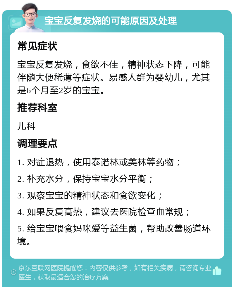 宝宝反复发烧的可能原因及处理 常见症状 宝宝反复发烧，食欲不佳，精神状态下降，可能伴随大便稀薄等症状。易感人群为婴幼儿，尤其是6个月至2岁的宝宝。 推荐科室 儿科 调理要点 1. 对症退热，使用泰诺林或美林等药物； 2. 补充水分，保持宝宝水分平衡； 3. 观察宝宝的精神状态和食欲变化； 4. 如果反复高热，建议去医院检查血常规； 5. 给宝宝喂食妈咪爱等益生菌，帮助改善肠道环境。