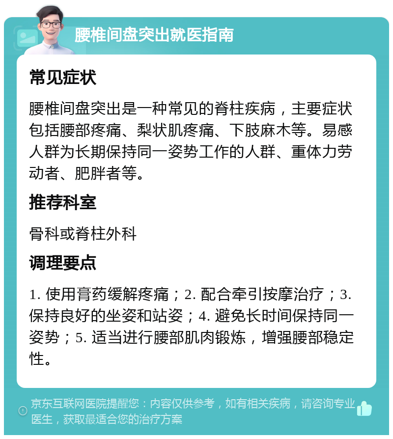 腰椎间盘突出就医指南 常见症状 腰椎间盘突出是一种常见的脊柱疾病，主要症状包括腰部疼痛、梨状肌疼痛、下肢麻木等。易感人群为长期保持同一姿势工作的人群、重体力劳动者、肥胖者等。 推荐科室 骨科或脊柱外科 调理要点 1. 使用膏药缓解疼痛；2. 配合牵引按摩治疗；3. 保持良好的坐姿和站姿；4. 避免长时间保持同一姿势；5. 适当进行腰部肌肉锻炼，增强腰部稳定性。