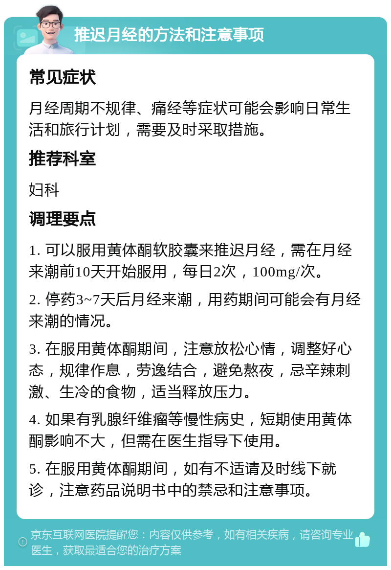 推迟月经的方法和注意事项 常见症状 月经周期不规律、痛经等症状可能会影响日常生活和旅行计划，需要及时采取措施。 推荐科室 妇科 调理要点 1. 可以服用黄体酮软胶囊来推迟月经，需在月经来潮前10天开始服用，每日2次，100mg/次。 2. 停药3~7天后月经来潮，用药期间可能会有月经来潮的情况。 3. 在服用黄体酮期间，注意放松心情，调整好心态，规律作息，劳逸结合，避免熬夜，忌辛辣刺激、生冷的食物，适当释放压力。 4. 如果有乳腺纤维瘤等慢性病史，短期使用黄体酮影响不大，但需在医生指导下使用。 5. 在服用黄体酮期间，如有不适请及时线下就诊，注意药品说明书中的禁忌和注意事项。