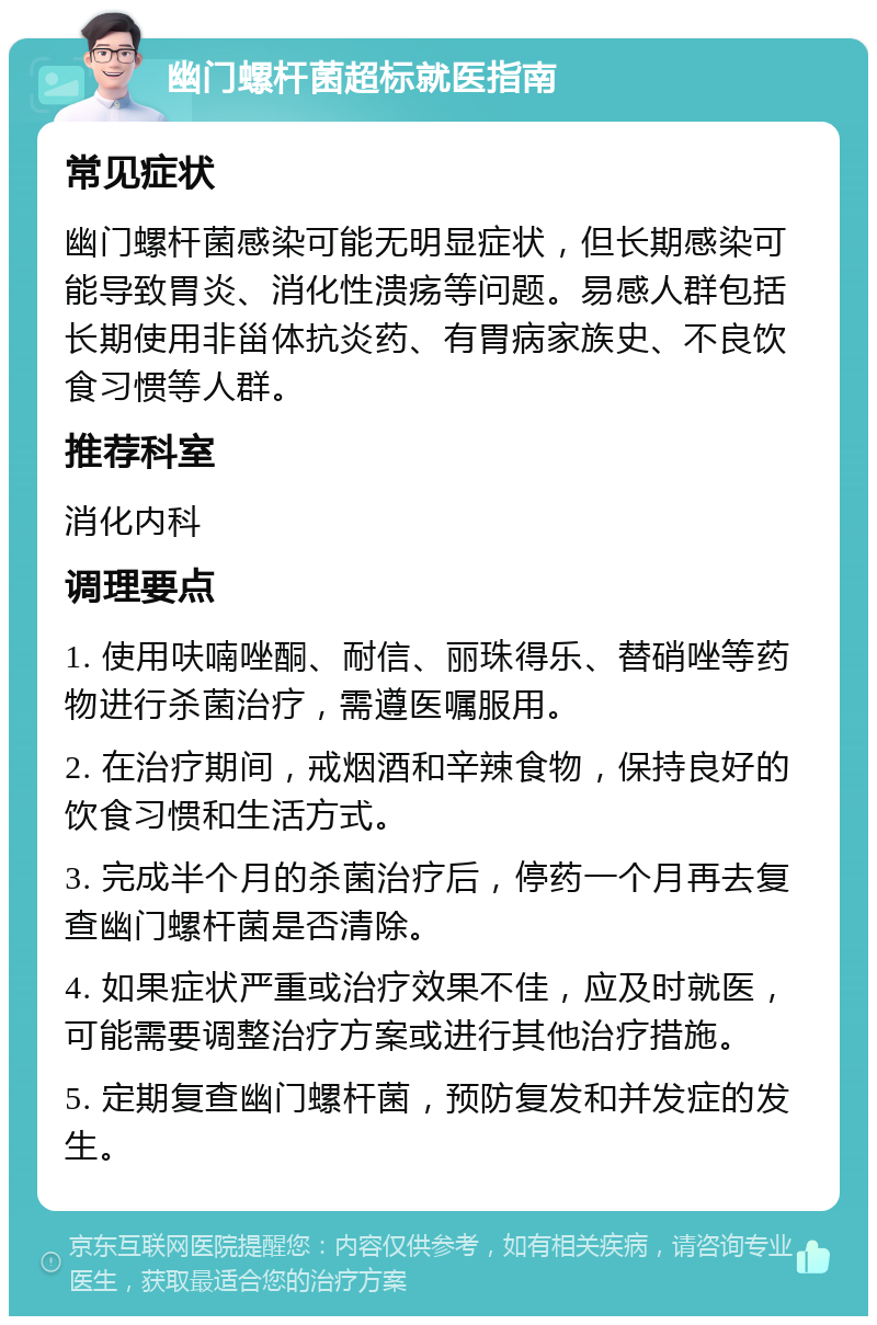 幽门螺杆菌超标就医指南 常见症状 幽门螺杆菌感染可能无明显症状，但长期感染可能导致胃炎、消化性溃疡等问题。易感人群包括长期使用非甾体抗炎药、有胃病家族史、不良饮食习惯等人群。 推荐科室 消化内科 调理要点 1. 使用呋喃唑酮、耐信、丽珠得乐、替硝唑等药物进行杀菌治疗，需遵医嘱服用。 2. 在治疗期间，戒烟酒和辛辣食物，保持良好的饮食习惯和生活方式。 3. 完成半个月的杀菌治疗后，停药一个月再去复查幽门螺杆菌是否清除。 4. 如果症状严重或治疗效果不佳，应及时就医，可能需要调整治疗方案或进行其他治疗措施。 5. 定期复查幽门螺杆菌，预防复发和并发症的发生。