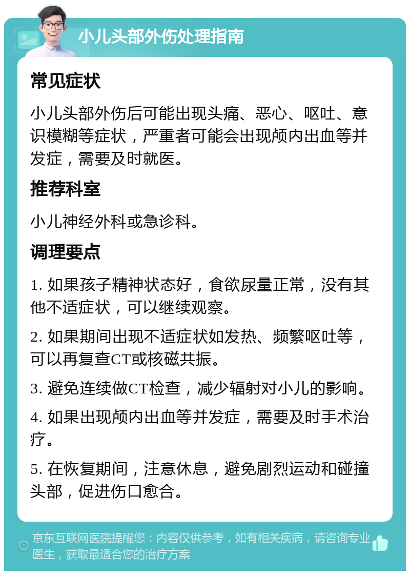 小儿头部外伤处理指南 常见症状 小儿头部外伤后可能出现头痛、恶心、呕吐、意识模糊等症状，严重者可能会出现颅内出血等并发症，需要及时就医。 推荐科室 小儿神经外科或急诊科。 调理要点 1. 如果孩子精神状态好，食欲尿量正常，没有其他不适症状，可以继续观察。 2. 如果期间出现不适症状如发热、频繁呕吐等，可以再复查CT或核磁共振。 3. 避免连续做CT检查，减少辐射对小儿的影响。 4. 如果出现颅内出血等并发症，需要及时手术治疗。 5. 在恢复期间，注意休息，避免剧烈运动和碰撞头部，促进伤口愈合。