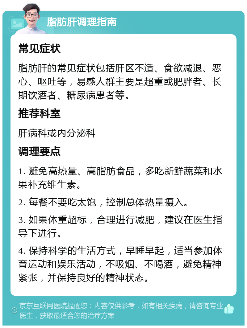 脂肪肝调理指南 常见症状 脂肪肝的常见症状包括肝区不适、食欲减退、恶心、呕吐等，易感人群主要是超重或肥胖者、长期饮酒者、糖尿病患者等。 推荐科室 肝病科或内分泌科 调理要点 1. 避免高热量、高脂肪食品，多吃新鲜蔬菜和水果补充维生素。 2. 每餐不要吃太饱，控制总体热量摄入。 3. 如果体重超标，合理进行减肥，建议在医生指导下进行。 4. 保持科学的生活方式，早睡早起，适当参加体育运动和娱乐活动，不吸烟、不喝酒，避免精神紧张，并保持良好的精神状态。