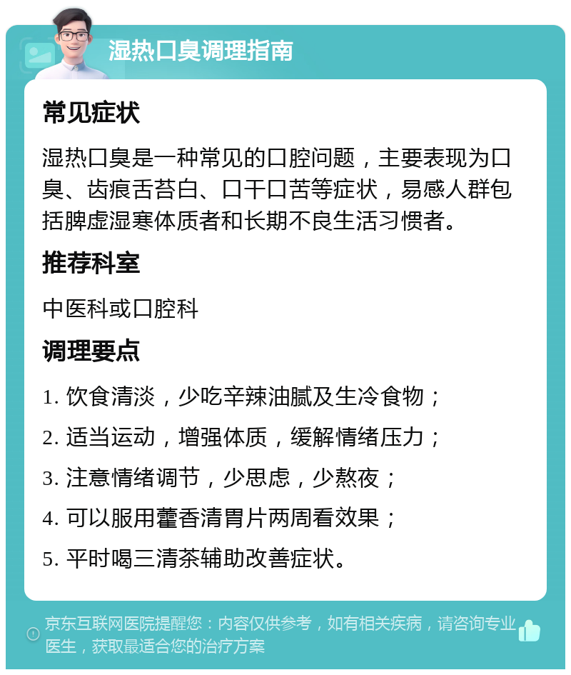 湿热口臭调理指南 常见症状 湿热口臭是一种常见的口腔问题，主要表现为口臭、齿痕舌苔白、口干口苦等症状，易感人群包括脾虚湿寒体质者和长期不良生活习惯者。 推荐科室 中医科或口腔科 调理要点 1. 饮食清淡，少吃辛辣油腻及生冷食物； 2. 适当运动，增强体质，缓解情绪压力； 3. 注意情绪调节，少思虑，少熬夜； 4. 可以服用藿香清胃片两周看效果； 5. 平时喝三清茶辅助改善症状。