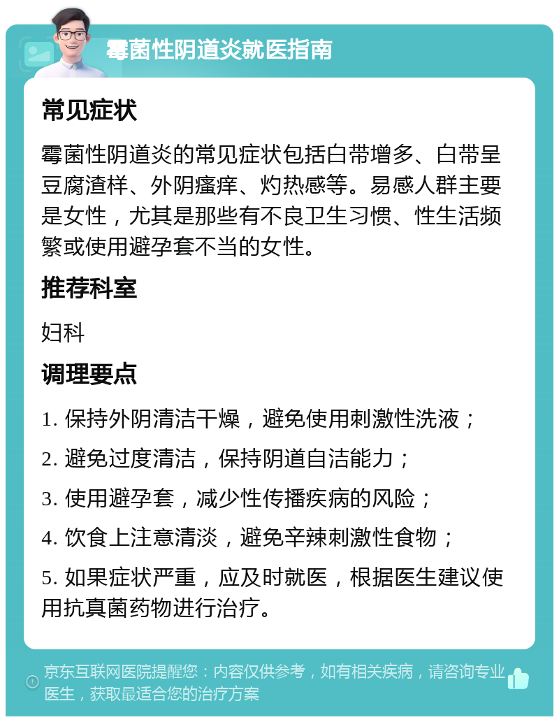 霉菌性阴道炎就医指南 常见症状 霉菌性阴道炎的常见症状包括白带增多、白带呈豆腐渣样、外阴瘙痒、灼热感等。易感人群主要是女性，尤其是那些有不良卫生习惯、性生活频繁或使用避孕套不当的女性。 推荐科室 妇科 调理要点 1. 保持外阴清洁干燥，避免使用刺激性洗液； 2. 避免过度清洁，保持阴道自洁能力； 3. 使用避孕套，减少性传播疾病的风险； 4. 饮食上注意清淡，避免辛辣刺激性食物； 5. 如果症状严重，应及时就医，根据医生建议使用抗真菌药物进行治疗。