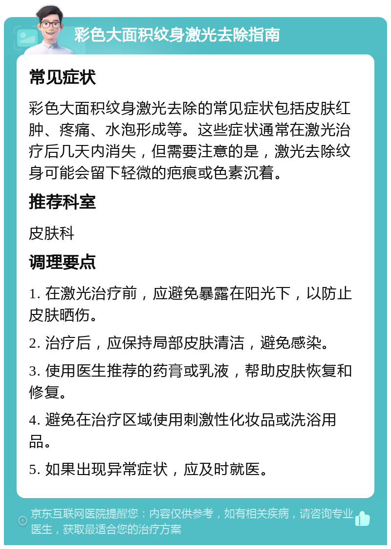 彩色大面积纹身激光去除指南 常见症状 彩色大面积纹身激光去除的常见症状包括皮肤红肿、疼痛、水泡形成等。这些症状通常在激光治疗后几天内消失，但需要注意的是，激光去除纹身可能会留下轻微的疤痕或色素沉着。 推荐科室 皮肤科 调理要点 1. 在激光治疗前，应避免暴露在阳光下，以防止皮肤晒伤。 2. 治疗后，应保持局部皮肤清洁，避免感染。 3. 使用医生推荐的药膏或乳液，帮助皮肤恢复和修复。 4. 避免在治疗区域使用刺激性化妆品或洗浴用品。 5. 如果出现异常症状，应及时就医。