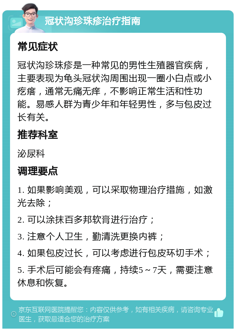 冠状沟珍珠疹治疗指南 常见症状 冠状沟珍珠疹是一种常见的男性生殖器官疾病，主要表现为龟头冠状沟周围出现一圈小白点或小疙瘩，通常无痛无痒，不影响正常生活和性功能。易感人群为青少年和年轻男性，多与包皮过长有关。 推荐科室 泌尿科 调理要点 1. 如果影响美观，可以采取物理治疗措施，如激光去除； 2. 可以涂抹百多邦软膏进行治疗； 3. 注意个人卫生，勤清洗更换内裤； 4. 如果包皮过长，可以考虑进行包皮环切手术； 5. 手术后可能会有疼痛，持续5～7天，需要注意休息和恢复。