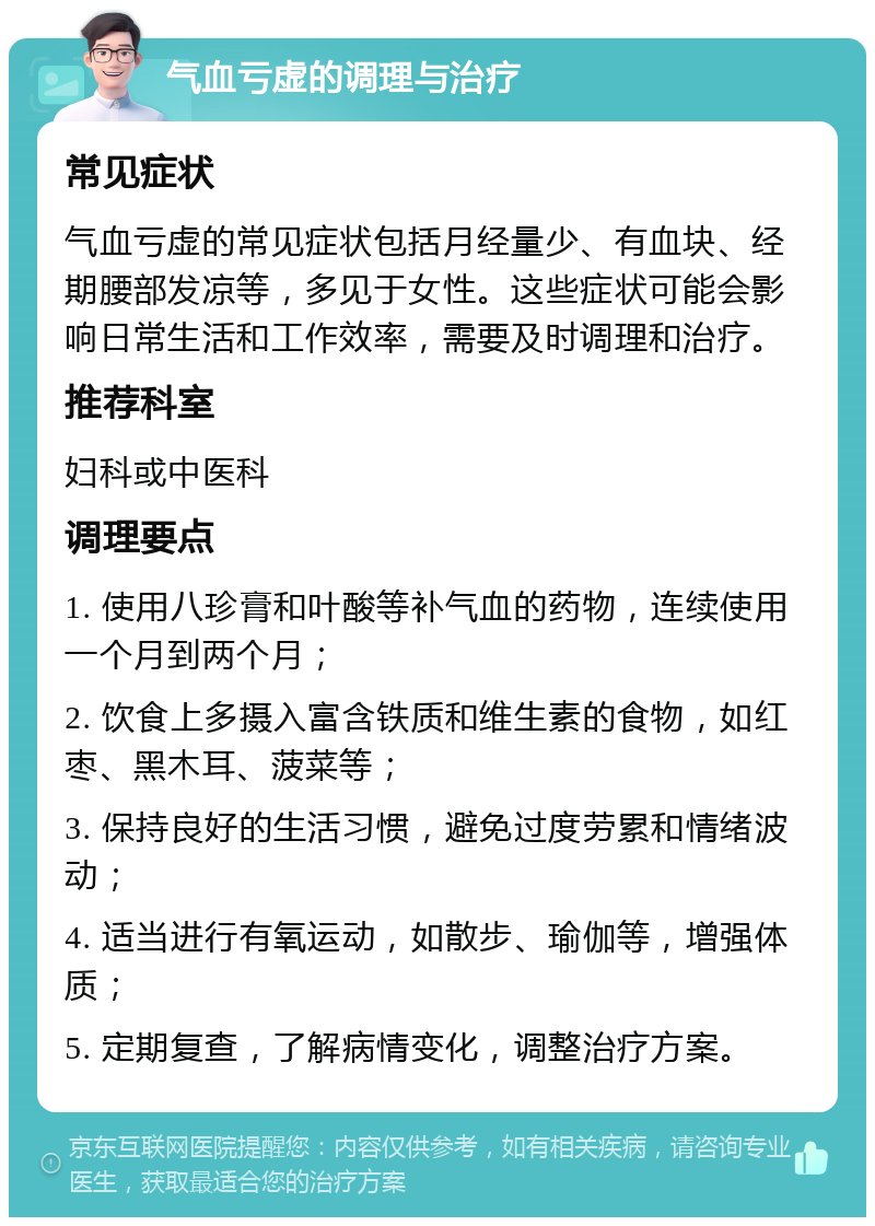 气血亏虚的调理与治疗 常见症状 气血亏虚的常见症状包括月经量少、有血块、经期腰部发凉等，多见于女性。这些症状可能会影响日常生活和工作效率，需要及时调理和治疗。 推荐科室 妇科或中医科 调理要点 1. 使用八珍膏和叶酸等补气血的药物，连续使用一个月到两个月； 2. 饮食上多摄入富含铁质和维生素的食物，如红枣、黑木耳、菠菜等； 3. 保持良好的生活习惯，避免过度劳累和情绪波动； 4. 适当进行有氧运动，如散步、瑜伽等，增强体质； 5. 定期复查，了解病情变化，调整治疗方案。