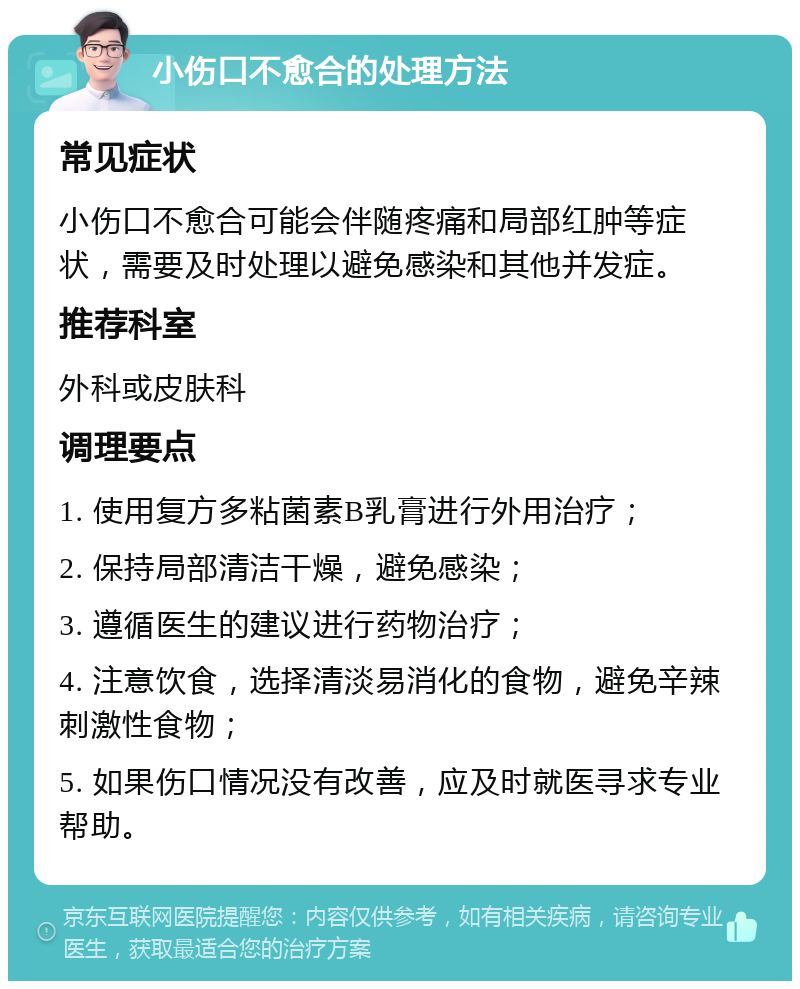 小伤口不愈合的处理方法 常见症状 小伤口不愈合可能会伴随疼痛和局部红肿等症状，需要及时处理以避免感染和其他并发症。 推荐科室 外科或皮肤科 调理要点 1. 使用复方多粘菌素B乳膏进行外用治疗； 2. 保持局部清洁干燥，避免感染； 3. 遵循医生的建议进行药物治疗； 4. 注意饮食，选择清淡易消化的食物，避免辛辣刺激性食物； 5. 如果伤口情况没有改善，应及时就医寻求专业帮助。