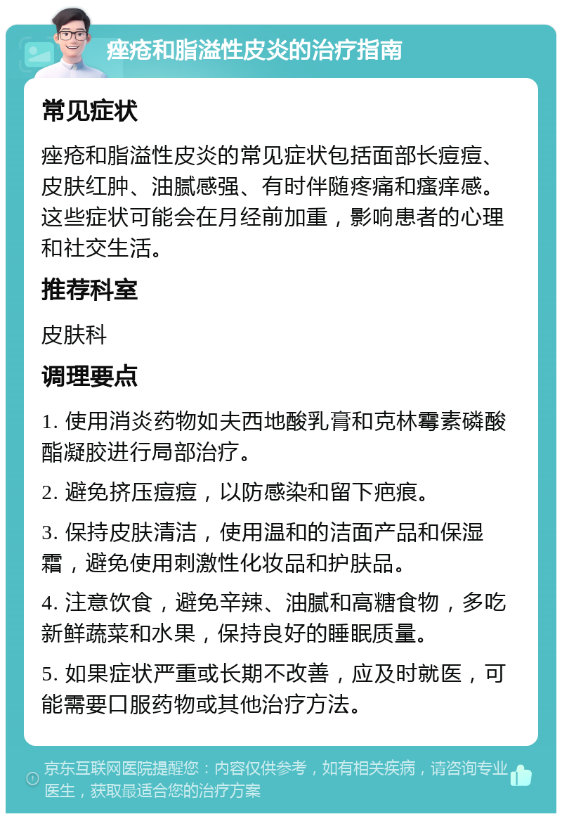 痤疮和脂溢性皮炎的治疗指南 常见症状 痤疮和脂溢性皮炎的常见症状包括面部长痘痘、皮肤红肿、油腻感强、有时伴随疼痛和瘙痒感。这些症状可能会在月经前加重，影响患者的心理和社交生活。 推荐科室 皮肤科 调理要点 1. 使用消炎药物如夫西地酸乳膏和克林霉素磷酸酯凝胶进行局部治疗。 2. 避免挤压痘痘，以防感染和留下疤痕。 3. 保持皮肤清洁，使用温和的洁面产品和保湿霜，避免使用刺激性化妆品和护肤品。 4. 注意饮食，避免辛辣、油腻和高糖食物，多吃新鲜蔬菜和水果，保持良好的睡眠质量。 5. 如果症状严重或长期不改善，应及时就医，可能需要口服药物或其他治疗方法。