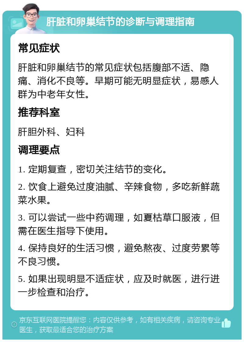 肝脏和卵巢结节的诊断与调理指南 常见症状 肝脏和卵巢结节的常见症状包括腹部不适、隐痛、消化不良等。早期可能无明显症状，易感人群为中老年女性。 推荐科室 肝胆外科、妇科 调理要点 1. 定期复查，密切关注结节的变化。 2. 饮食上避免过度油腻、辛辣食物，多吃新鲜蔬菜水果。 3. 可以尝试一些中药调理，如夏枯草口服液，但需在医生指导下使用。 4. 保持良好的生活习惯，避免熬夜、过度劳累等不良习惯。 5. 如果出现明显不适症状，应及时就医，进行进一步检查和治疗。