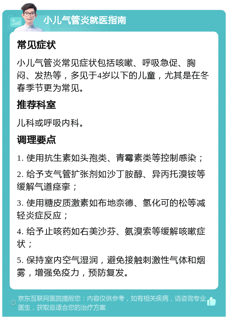 小儿气管炎就医指南 常见症状 小儿气管炎常见症状包括咳嗽、呼吸急促、胸闷、发热等，多见于4岁以下的儿童，尤其是在冬春季节更为常见。 推荐科室 儿科或呼吸内科。 调理要点 1. 使用抗生素如头孢类、青霉素类等控制感染； 2. 给予支气管扩张剂如沙丁胺醇、异丙托溴铵等缓解气道痉挛； 3. 使用糖皮质激素如布地奈德、氢化可的松等减轻炎症反应； 4. 给予止咳药如右美沙芬、氨溴索等缓解咳嗽症状； 5. 保持室内空气湿润，避免接触刺激性气体和烟雾，增强免疫力，预防复发。