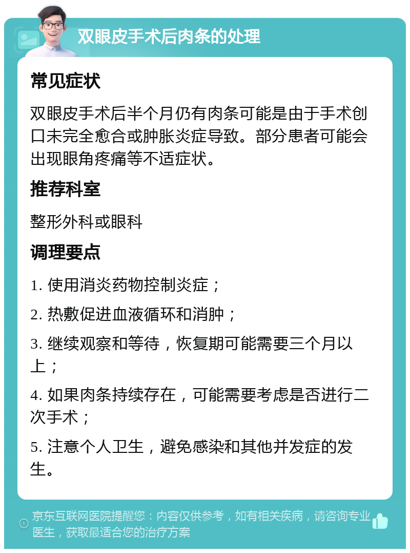 双眼皮手术后肉条的处理 常见症状 双眼皮手术后半个月仍有肉条可能是由于手术创口未完全愈合或肿胀炎症导致。部分患者可能会出现眼角疼痛等不适症状。 推荐科室 整形外科或眼科 调理要点 1. 使用消炎药物控制炎症； 2. 热敷促进血液循环和消肿； 3. 继续观察和等待，恢复期可能需要三个月以上； 4. 如果肉条持续存在，可能需要考虑是否进行二次手术； 5. 注意个人卫生，避免感染和其他并发症的发生。