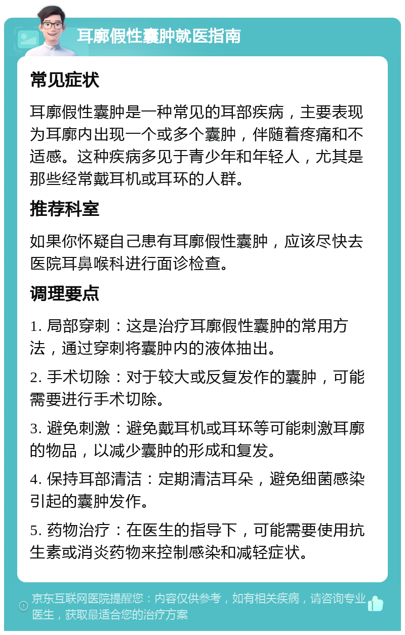 耳廓假性囊肿就医指南 常见症状 耳廓假性囊肿是一种常见的耳部疾病，主要表现为耳廓内出现一个或多个囊肿，伴随着疼痛和不适感。这种疾病多见于青少年和年轻人，尤其是那些经常戴耳机或耳环的人群。 推荐科室 如果你怀疑自己患有耳廓假性囊肿，应该尽快去医院耳鼻喉科进行面诊检查。 调理要点 1. 局部穿刺：这是治疗耳廓假性囊肿的常用方法，通过穿刺将囊肿内的液体抽出。 2. 手术切除：对于较大或反复发作的囊肿，可能需要进行手术切除。 3. 避免刺激：避免戴耳机或耳环等可能刺激耳廓的物品，以减少囊肿的形成和复发。 4. 保持耳部清洁：定期清洁耳朵，避免细菌感染引起的囊肿发作。 5. 药物治疗：在医生的指导下，可能需要使用抗生素或消炎药物来控制感染和减轻症状。