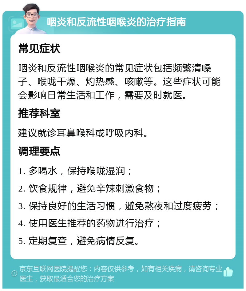 咽炎和反流性咽喉炎的治疗指南 常见症状 咽炎和反流性咽喉炎的常见症状包括频繁清嗓子、喉咙干燥、灼热感、咳嗽等。这些症状可能会影响日常生活和工作，需要及时就医。 推荐科室 建议就诊耳鼻喉科或呼吸内科。 调理要点 1. 多喝水，保持喉咙湿润； 2. 饮食规律，避免辛辣刺激食物； 3. 保持良好的生活习惯，避免熬夜和过度疲劳； 4. 使用医生推荐的药物进行治疗； 5. 定期复查，避免病情反复。