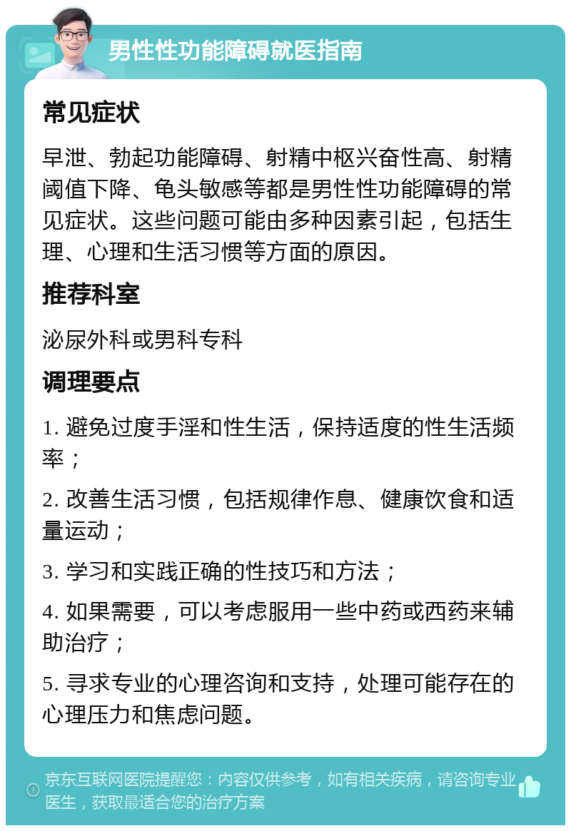 男性性功能障碍就医指南 常见症状 早泄、勃起功能障碍、射精中枢兴奋性高、射精阈值下降、龟头敏感等都是男性性功能障碍的常见症状。这些问题可能由多种因素引起，包括生理、心理和生活习惯等方面的原因。 推荐科室 泌尿外科或男科专科 调理要点 1. 避免过度手淫和性生活，保持适度的性生活频率； 2. 改善生活习惯，包括规律作息、健康饮食和适量运动； 3. 学习和实践正确的性技巧和方法； 4. 如果需要，可以考虑服用一些中药或西药来辅助治疗； 5. 寻求专业的心理咨询和支持，处理可能存在的心理压力和焦虑问题。