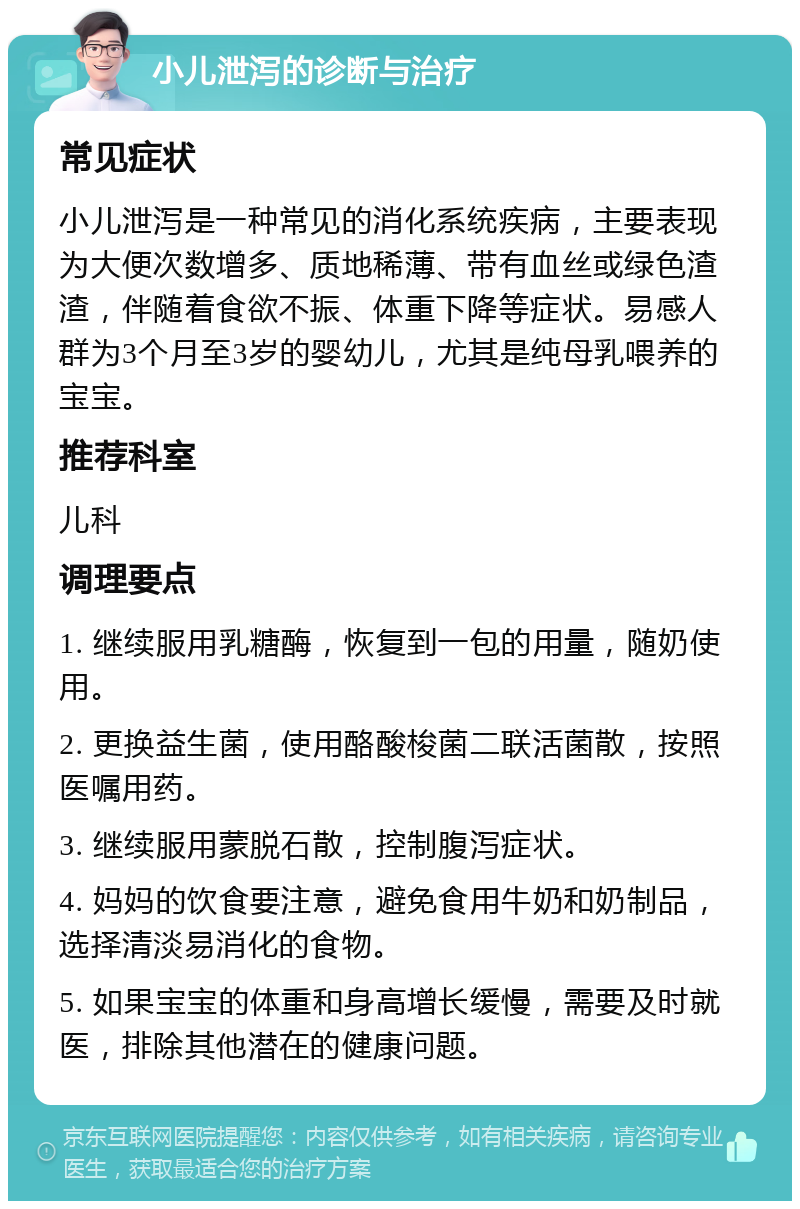 小儿泄泻的诊断与治疗 常见症状 小儿泄泻是一种常见的消化系统疾病，主要表现为大便次数增多、质地稀薄、带有血丝或绿色渣渣，伴随着食欲不振、体重下降等症状。易感人群为3个月至3岁的婴幼儿，尤其是纯母乳喂养的宝宝。 推荐科室 儿科 调理要点 1. 继续服用乳糖酶，恢复到一包的用量，随奶使用。 2. 更换益生菌，使用酪酸梭菌二联活菌散，按照医嘱用药。 3. 继续服用蒙脱石散，控制腹泻症状。 4. 妈妈的饮食要注意，避免食用牛奶和奶制品，选择清淡易消化的食物。 5. 如果宝宝的体重和身高增长缓慢，需要及时就医，排除其他潜在的健康问题。