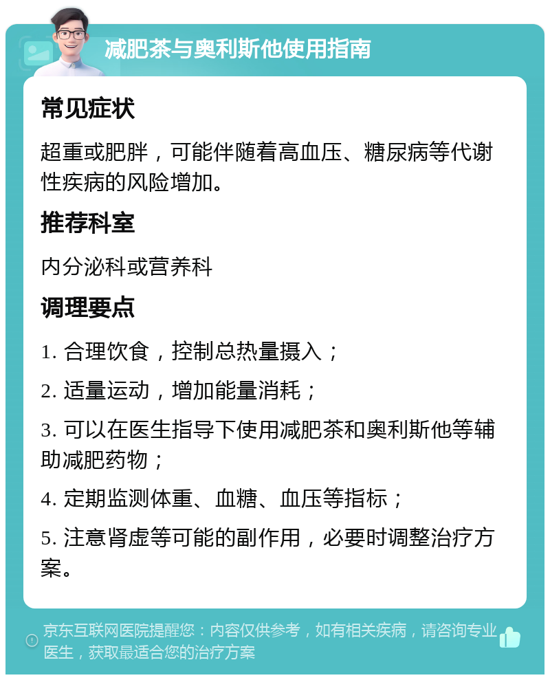 减肥茶与奥利斯他使用指南 常见症状 超重或肥胖，可能伴随着高血压、糖尿病等代谢性疾病的风险增加。 推荐科室 内分泌科或营养科 调理要点 1. 合理饮食，控制总热量摄入； 2. 适量运动，增加能量消耗； 3. 可以在医生指导下使用减肥茶和奥利斯他等辅助减肥药物； 4. 定期监测体重、血糖、血压等指标； 5. 注意肾虚等可能的副作用，必要时调整治疗方案。