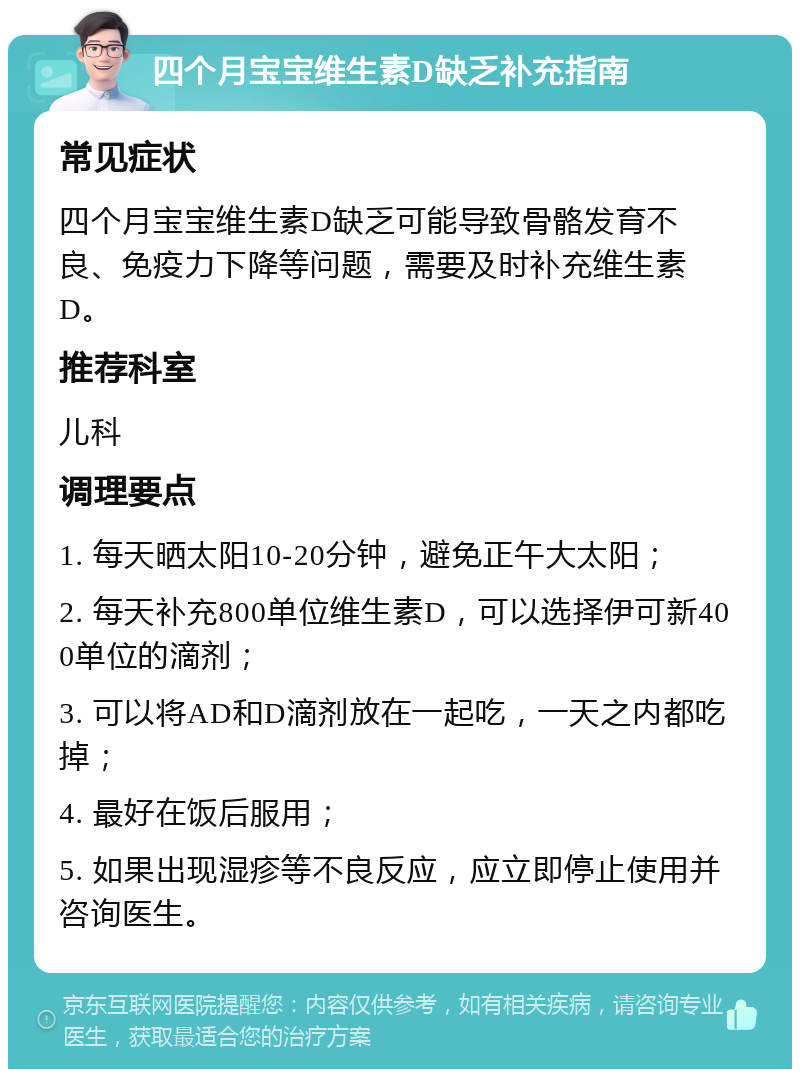 四个月宝宝维生素D缺乏补充指南 常见症状 四个月宝宝维生素D缺乏可能导致骨骼发育不良、免疫力下降等问题，需要及时补充维生素D。 推荐科室 儿科 调理要点 1. 每天晒太阳10-20分钟，避免正午大太阳； 2. 每天补充800单位维生素D，可以选择伊可新400单位的滴剂； 3. 可以将AD和D滴剂放在一起吃，一天之内都吃掉； 4. 最好在饭后服用； 5. 如果出现湿疹等不良反应，应立即停止使用并咨询医生。