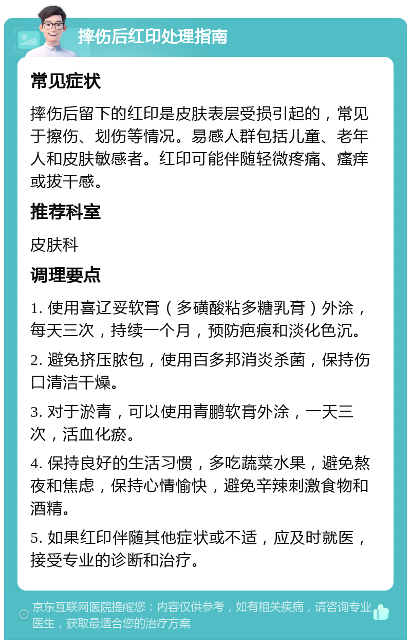 摔伤后红印处理指南 常见症状 摔伤后留下的红印是皮肤表层受损引起的，常见于擦伤、划伤等情况。易感人群包括儿童、老年人和皮肤敏感者。红印可能伴随轻微疼痛、瘙痒或拔干感。 推荐科室 皮肤科 调理要点 1. 使用喜辽妥软膏（多磺酸粘多糖乳膏）外涂，每天三次，持续一个月，预防疤痕和淡化色沉。 2. 避免挤压脓包，使用百多邦消炎杀菌，保持伤口清洁干燥。 3. 对于淤青，可以使用青鹏软膏外涂，一天三次，活血化瘀。 4. 保持良好的生活习惯，多吃蔬菜水果，避免熬夜和焦虑，保持心情愉快，避免辛辣刺激食物和酒精。 5. 如果红印伴随其他症状或不适，应及时就医，接受专业的诊断和治疗。