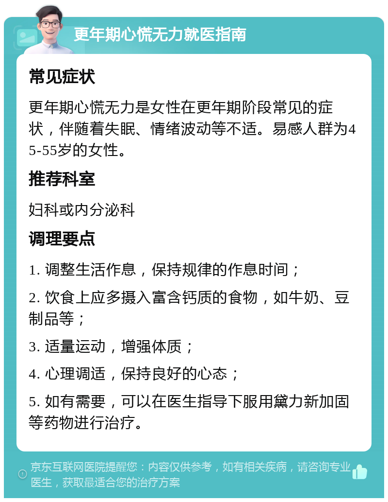 更年期心慌无力就医指南 常见症状 更年期心慌无力是女性在更年期阶段常见的症状，伴随着失眠、情绪波动等不适。易感人群为45-55岁的女性。 推荐科室 妇科或内分泌科 调理要点 1. 调整生活作息，保持规律的作息时间； 2. 饮食上应多摄入富含钙质的食物，如牛奶、豆制品等； 3. 适量运动，增强体质； 4. 心理调适，保持良好的心态； 5. 如有需要，可以在医生指导下服用黛力新加固等药物进行治疗。