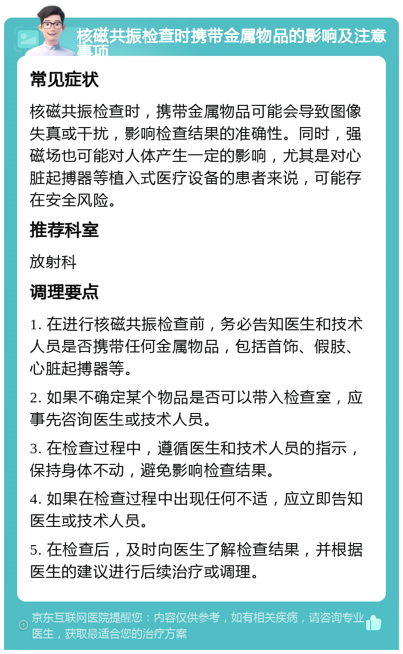 核磁共振检查时携带金属物品的影响及注意事项 常见症状 核磁共振检查时，携带金属物品可能会导致图像失真或干扰，影响检查结果的准确性。同时，强磁场也可能对人体产生一定的影响，尤其是对心脏起搏器等植入式医疗设备的患者来说，可能存在安全风险。 推荐科室 放射科 调理要点 1. 在进行核磁共振检查前，务必告知医生和技术人员是否携带任何金属物品，包括首饰、假肢、心脏起搏器等。 2. 如果不确定某个物品是否可以带入检查室，应事先咨询医生或技术人员。 3. 在检查过程中，遵循医生和技术人员的指示，保持身体不动，避免影响检查结果。 4. 如果在检查过程中出现任何不适，应立即告知医生或技术人员。 5. 在检查后，及时向医生了解检查结果，并根据医生的建议进行后续治疗或调理。