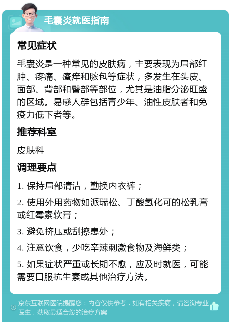 毛囊炎就医指南 常见症状 毛囊炎是一种常见的皮肤病，主要表现为局部红肿、疼痛、瘙痒和脓包等症状，多发生在头皮、面部、背部和臀部等部位，尤其是油脂分泌旺盛的区域。易感人群包括青少年、油性皮肤者和免疫力低下者等。 推荐科室 皮肤科 调理要点 1. 保持局部清洁，勤换内衣裤； 2. 使用外用药物如派瑞松、丁酸氢化可的松乳膏或红霉素软膏； 3. 避免挤压或刮擦患处； 4. 注意饮食，少吃辛辣刺激食物及海鲜类； 5. 如果症状严重或长期不愈，应及时就医，可能需要口服抗生素或其他治疗方法。