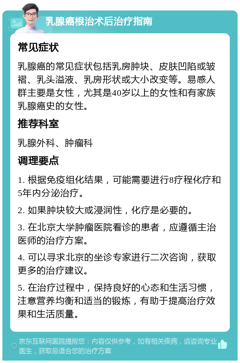 乳腺癌根治术后治疗指南 常见症状 乳腺癌的常见症状包括乳房肿块、皮肤凹陷或皱褶、乳头溢液、乳房形状或大小改变等。易感人群主要是女性，尤其是40岁以上的女性和有家族乳腺癌史的女性。 推荐科室 乳腺外科、肿瘤科 调理要点 1. 根据免疫组化结果，可能需要进行8疗程化疗和5年内分泌治疗。 2. 如果肿块较大或浸润性，化疗是必要的。 3. 在北京大学肿瘤医院看诊的患者，应遵循主治医师的治疗方案。 4. 可以寻求北京的坐诊专家进行二次咨询，获取更多的治疗建议。 5. 在治疗过程中，保持良好的心态和生活习惯，注意营养均衡和适当的锻炼，有助于提高治疗效果和生活质量。