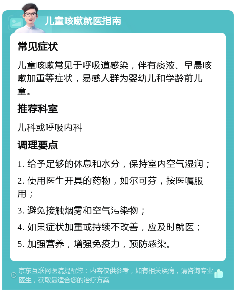 儿童咳嗽就医指南 常见症状 儿童咳嗽常见于呼吸道感染，伴有痰液、早晨咳嗽加重等症状，易感人群为婴幼儿和学龄前儿童。 推荐科室 儿科或呼吸内科 调理要点 1. 给予足够的休息和水分，保持室内空气湿润； 2. 使用医生开具的药物，如尔可芬，按医嘱服用； 3. 避免接触烟雾和空气污染物； 4. 如果症状加重或持续不改善，应及时就医； 5. 加强营养，增强免疫力，预防感染。