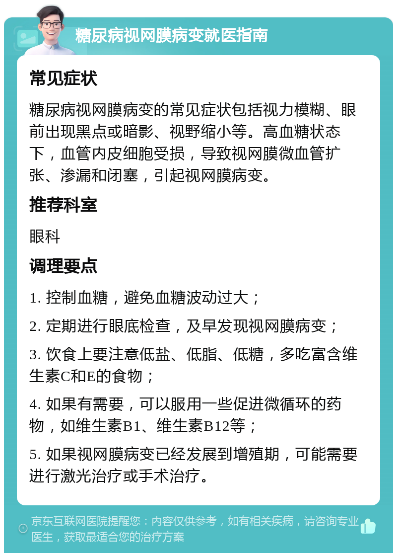 糖尿病视网膜病变就医指南 常见症状 糖尿病视网膜病变的常见症状包括视力模糊、眼前出现黑点或暗影、视野缩小等。高血糖状态下，血管内皮细胞受损，导致视网膜微血管扩张、渗漏和闭塞，引起视网膜病变。 推荐科室 眼科 调理要点 1. 控制血糖，避免血糖波动过大； 2. 定期进行眼底检查，及早发现视网膜病变； 3. 饮食上要注意低盐、低脂、低糖，多吃富含维生素C和E的食物； 4. 如果有需要，可以服用一些促进微循环的药物，如维生素B1、维生素B12等； 5. 如果视网膜病变已经发展到增殖期，可能需要进行激光治疗或手术治疗。