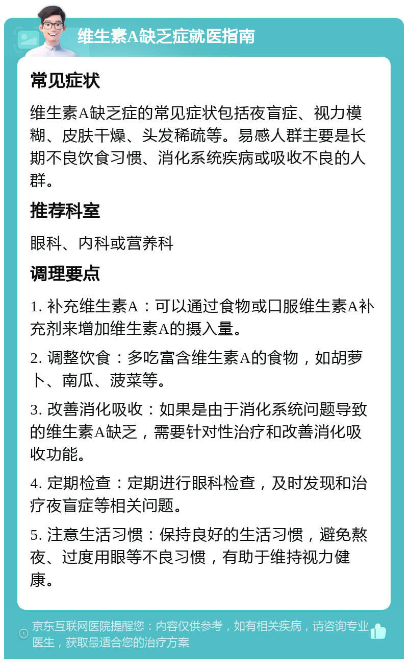 维生素A缺乏症就医指南 常见症状 维生素A缺乏症的常见症状包括夜盲症、视力模糊、皮肤干燥、头发稀疏等。易感人群主要是长期不良饮食习惯、消化系统疾病或吸收不良的人群。 推荐科室 眼科、内科或营养科 调理要点 1. 补充维生素A：可以通过食物或口服维生素A补充剂来增加维生素A的摄入量。 2. 调整饮食：多吃富含维生素A的食物，如胡萝卜、南瓜、菠菜等。 3. 改善消化吸收：如果是由于消化系统问题导致的维生素A缺乏，需要针对性治疗和改善消化吸收功能。 4. 定期检查：定期进行眼科检查，及时发现和治疗夜盲症等相关问题。 5. 注意生活习惯：保持良好的生活习惯，避免熬夜、过度用眼等不良习惯，有助于维持视力健康。