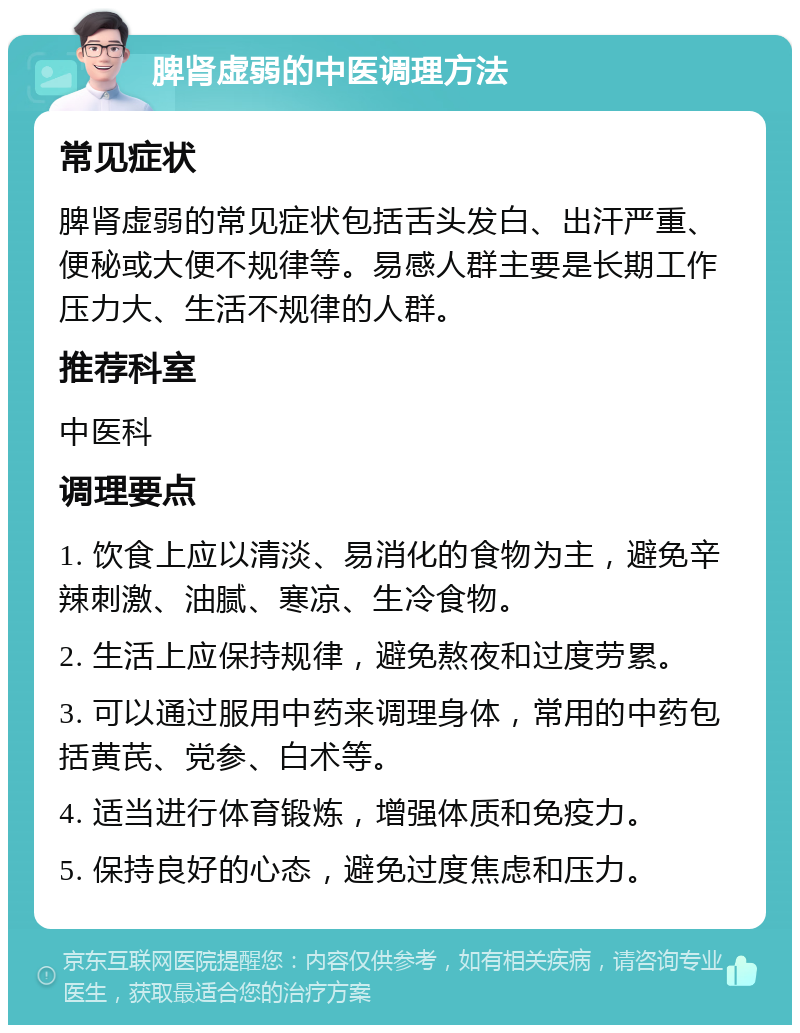 脾肾虚弱的中医调理方法 常见症状 脾肾虚弱的常见症状包括舌头发白、出汗严重、便秘或大便不规律等。易感人群主要是长期工作压力大、生活不规律的人群。 推荐科室 中医科 调理要点 1. 饮食上应以清淡、易消化的食物为主，避免辛辣刺激、油腻、寒凉、生冷食物。 2. 生活上应保持规律，避免熬夜和过度劳累。 3. 可以通过服用中药来调理身体，常用的中药包括黄芪、党参、白术等。 4. 适当进行体育锻炼，增强体质和免疫力。 5. 保持良好的心态，避免过度焦虑和压力。