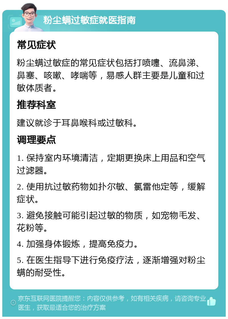 粉尘螨过敏症就医指南 常见症状 粉尘螨过敏症的常见症状包括打喷嚏、流鼻涕、鼻塞、咳嗽、哮喘等，易感人群主要是儿童和过敏体质者。 推荐科室 建议就诊于耳鼻喉科或过敏科。 调理要点 1. 保持室内环境清洁，定期更换床上用品和空气过滤器。 2. 使用抗过敏药物如扑尔敏、氯雷他定等，缓解症状。 3. 避免接触可能引起过敏的物质，如宠物毛发、花粉等。 4. 加强身体锻炼，提高免疫力。 5. 在医生指导下进行免疫疗法，逐渐增强对粉尘螨的耐受性。