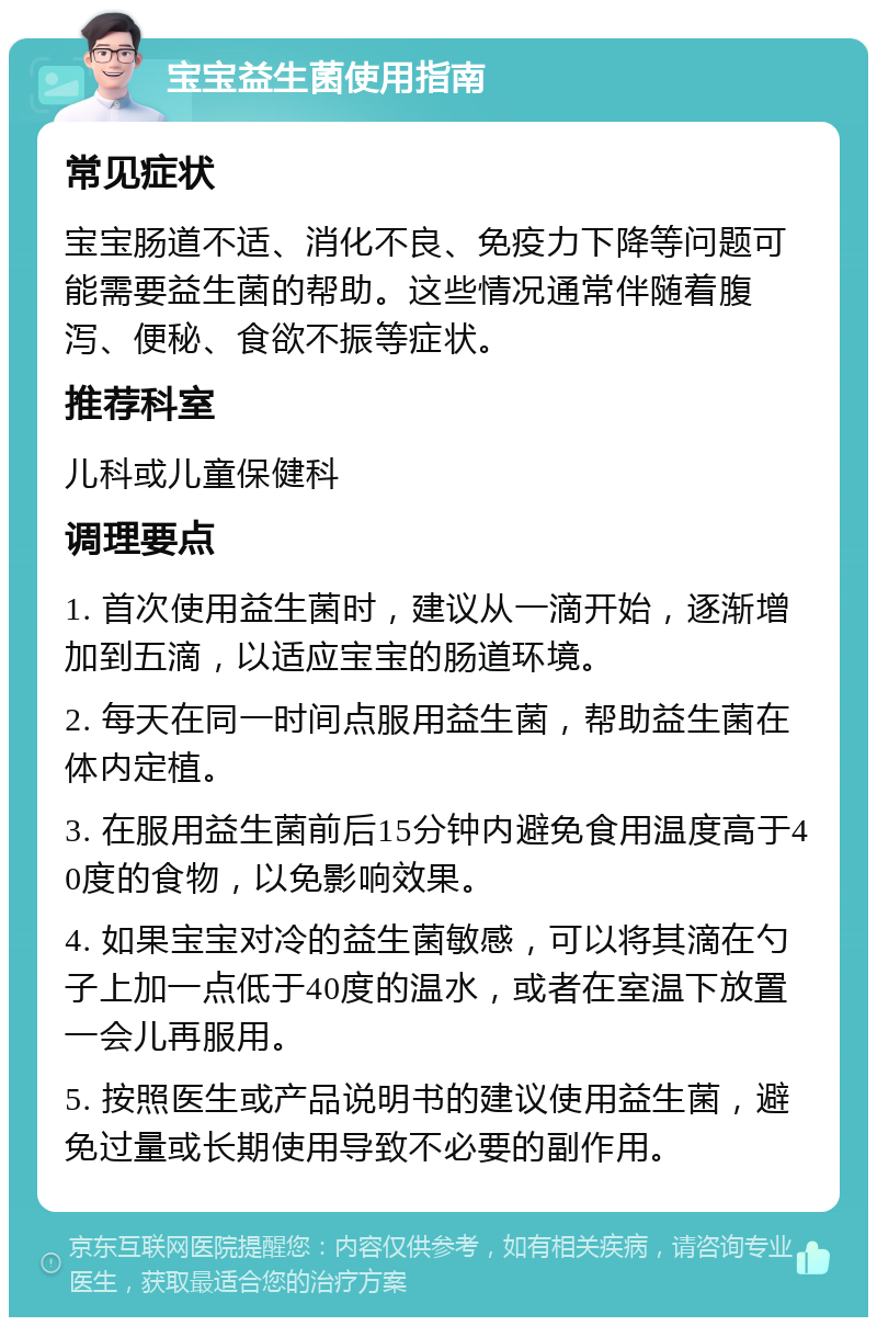 宝宝益生菌使用指南 常见症状 宝宝肠道不适、消化不良、免疫力下降等问题可能需要益生菌的帮助。这些情况通常伴随着腹泻、便秘、食欲不振等症状。 推荐科室 儿科或儿童保健科 调理要点 1. 首次使用益生菌时，建议从一滴开始，逐渐增加到五滴，以适应宝宝的肠道环境。 2. 每天在同一时间点服用益生菌，帮助益生菌在体内定植。 3. 在服用益生菌前后15分钟内避免食用温度高于40度的食物，以免影响效果。 4. 如果宝宝对冷的益生菌敏感，可以将其滴在勺子上加一点低于40度的温水，或者在室温下放置一会儿再服用。 5. 按照医生或产品说明书的建议使用益生菌，避免过量或长期使用导致不必要的副作用。