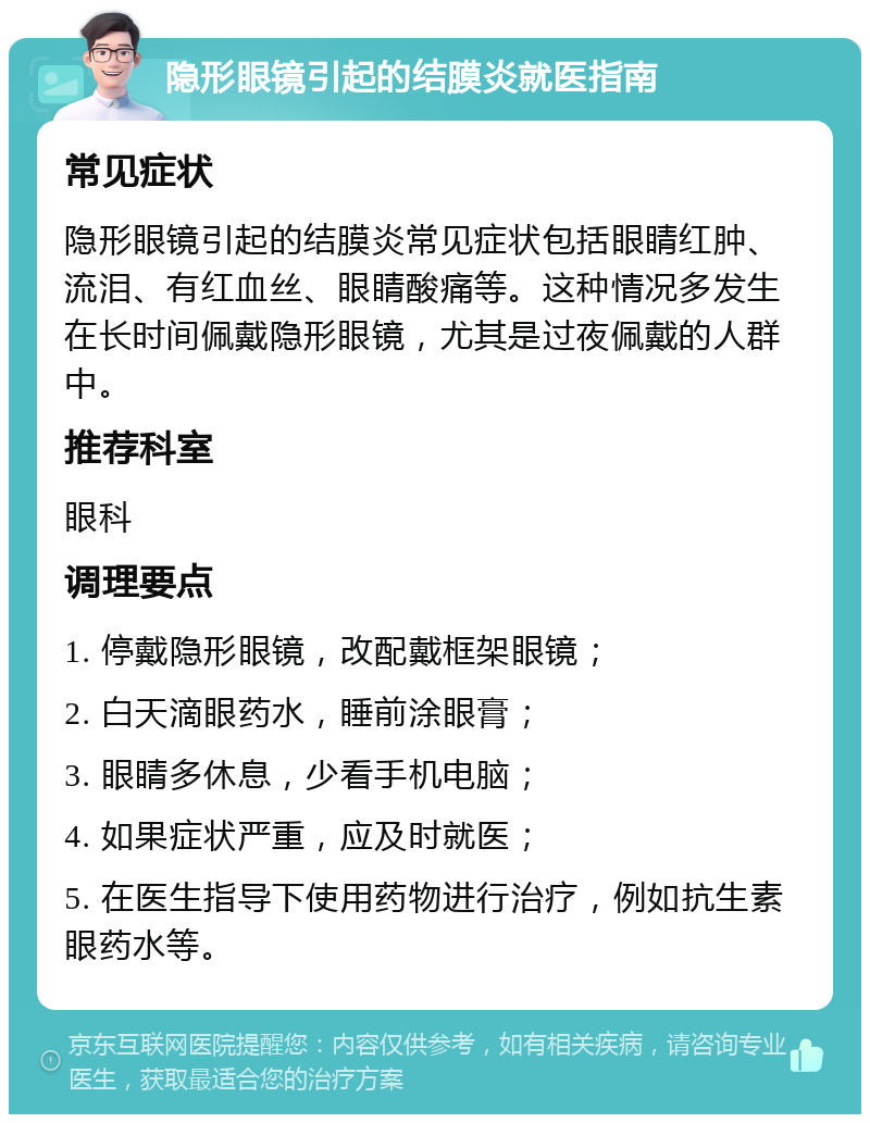 隐形眼镜引起的结膜炎就医指南 常见症状 隐形眼镜引起的结膜炎常见症状包括眼睛红肿、流泪、有红血丝、眼睛酸痛等。这种情况多发生在长时间佩戴隐形眼镜，尤其是过夜佩戴的人群中。 推荐科室 眼科 调理要点 1. 停戴隐形眼镜，改配戴框架眼镜； 2. 白天滴眼药水，睡前涂眼膏； 3. 眼睛多休息，少看手机电脑； 4. 如果症状严重，应及时就医； 5. 在医生指导下使用药物进行治疗，例如抗生素眼药水等。