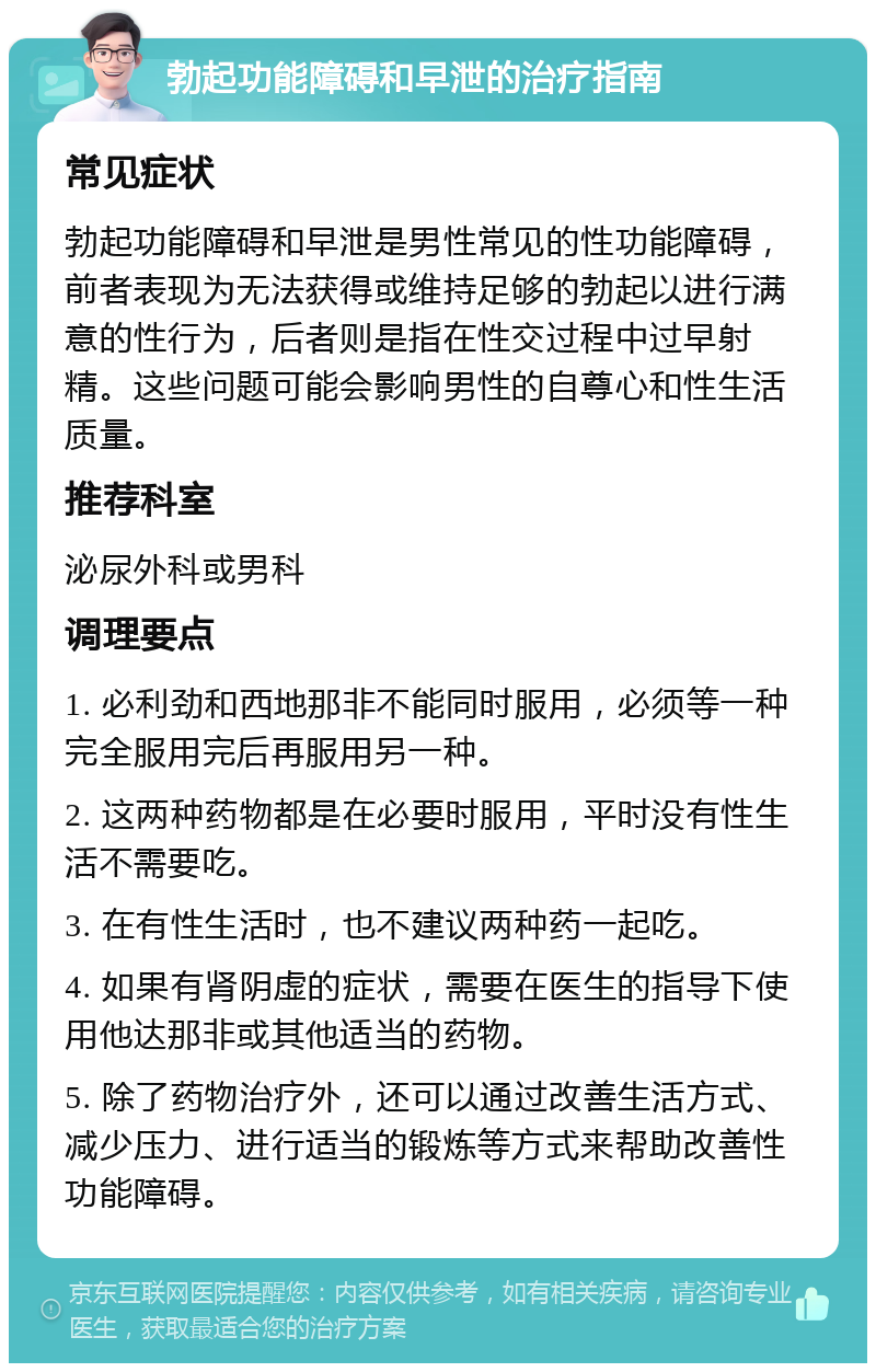 勃起功能障碍和早泄的治疗指南 常见症状 勃起功能障碍和早泄是男性常见的性功能障碍，前者表现为无法获得或维持足够的勃起以进行满意的性行为，后者则是指在性交过程中过早射精。这些问题可能会影响男性的自尊心和性生活质量。 推荐科室 泌尿外科或男科 调理要点 1. 必利劲和西地那非不能同时服用，必须等一种完全服用完后再服用另一种。 2. 这两种药物都是在必要时服用，平时没有性生活不需要吃。 3. 在有性生活时，也不建议两种药一起吃。 4. 如果有肾阴虚的症状，需要在医生的指导下使用他达那非或其他适当的药物。 5. 除了药物治疗外，还可以通过改善生活方式、减少压力、进行适当的锻炼等方式来帮助改善性功能障碍。