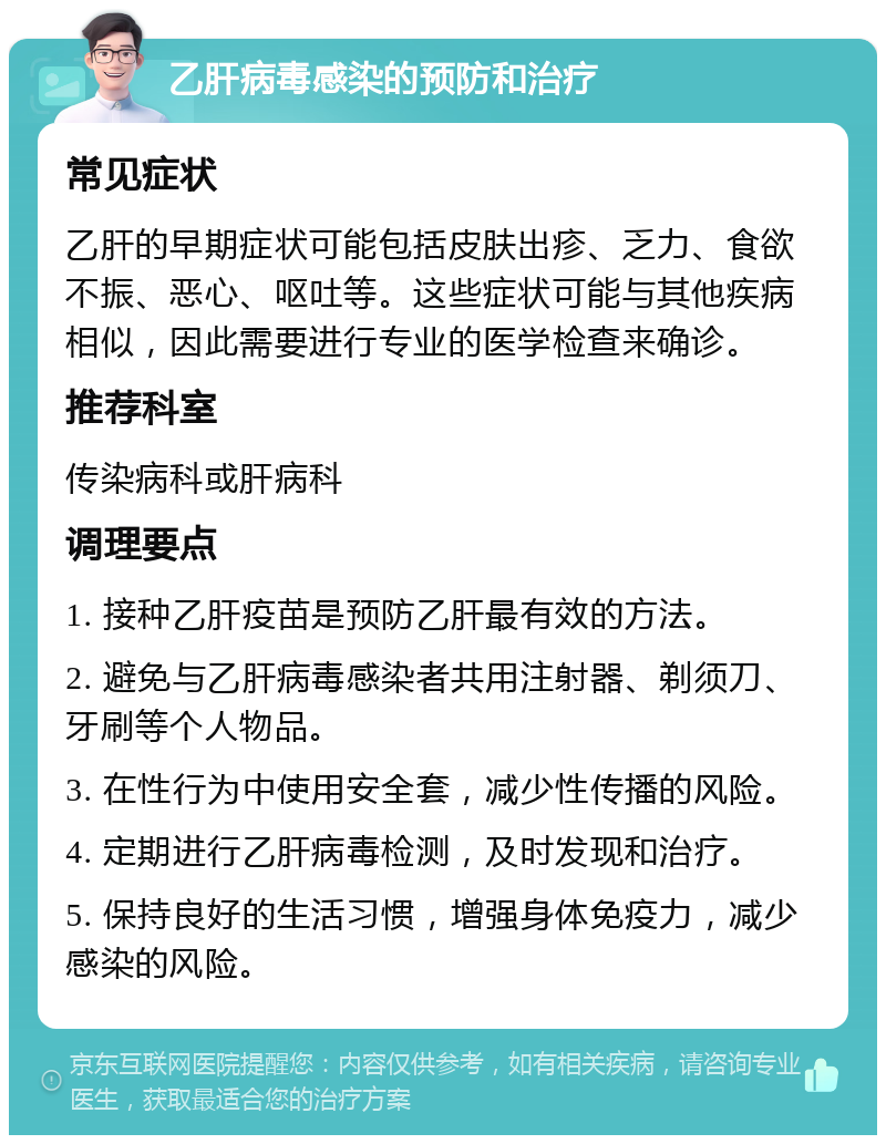 乙肝病毒感染的预防和治疗 常见症状 乙肝的早期症状可能包括皮肤出疹、乏力、食欲不振、恶心、呕吐等。这些症状可能与其他疾病相似，因此需要进行专业的医学检查来确诊。 推荐科室 传染病科或肝病科 调理要点 1. 接种乙肝疫苗是预防乙肝最有效的方法。 2. 避免与乙肝病毒感染者共用注射器、剃须刀、牙刷等个人物品。 3. 在性行为中使用安全套，减少性传播的风险。 4. 定期进行乙肝病毒检测，及时发现和治疗。 5. 保持良好的生活习惯，增强身体免疫力，减少感染的风险。