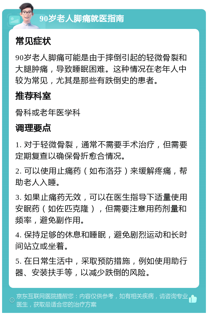 90岁老人脚痛就医指南 常见症状 90岁老人脚痛可能是由于摔倒引起的轻微骨裂和大腿肿痛，导致睡眠困难。这种情况在老年人中较为常见，尤其是那些有跌倒史的患者。 推荐科室 骨科或老年医学科 调理要点 1. 对于轻微骨裂，通常不需要手术治疗，但需要定期复查以确保骨折愈合情况。 2. 可以使用止痛药（如布洛芬）来缓解疼痛，帮助老人入睡。 3. 如果止痛药无效，可以在医生指导下适量使用安眠药（如佐匹克隆），但需要注意用药剂量和频率，避免副作用。 4. 保持足够的休息和睡眠，避免剧烈运动和长时间站立或坐着。 5. 在日常生活中，采取预防措施，例如使用助行器、安装扶手等，以减少跌倒的风险。