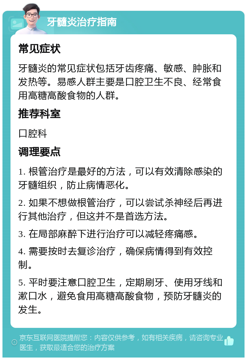 牙髓炎治疗指南 常见症状 牙髓炎的常见症状包括牙齿疼痛、敏感、肿胀和发热等。易感人群主要是口腔卫生不良、经常食用高糖高酸食物的人群。 推荐科室 口腔科 调理要点 1. 根管治疗是最好的方法，可以有效清除感染的牙髓组织，防止病情恶化。 2. 如果不想做根管治疗，可以尝试杀神经后再进行其他治疗，但这并不是首选方法。 3. 在局部麻醉下进行治疗可以减轻疼痛感。 4. 需要按时去复诊治疗，确保病情得到有效控制。 5. 平时要注意口腔卫生，定期刷牙、使用牙线和漱口水，避免食用高糖高酸食物，预防牙髓炎的发生。