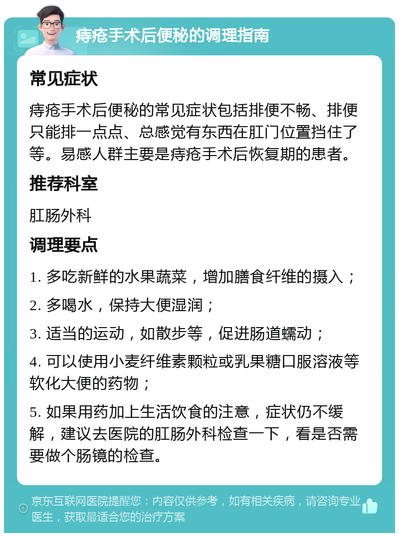 痔疮手术后便秘的调理指南 常见症状 痔疮手术后便秘的常见症状包括排便不畅、排便只能排一点点、总感觉有东西在肛门位置挡住了等。易感人群主要是痔疮手术后恢复期的患者。 推荐科室 肛肠外科 调理要点 1. 多吃新鲜的水果蔬菜，增加膳食纤维的摄入； 2. 多喝水，保持大便湿润； 3. 适当的运动，如散步等，促进肠道蠕动； 4. 可以使用小麦纤维素颗粒或乳果糖口服溶液等软化大便的药物； 5. 如果用药加上生活饮食的注意，症状仍不缓解，建议去医院的肛肠外科检查一下，看是否需要做个肠镜的检查。