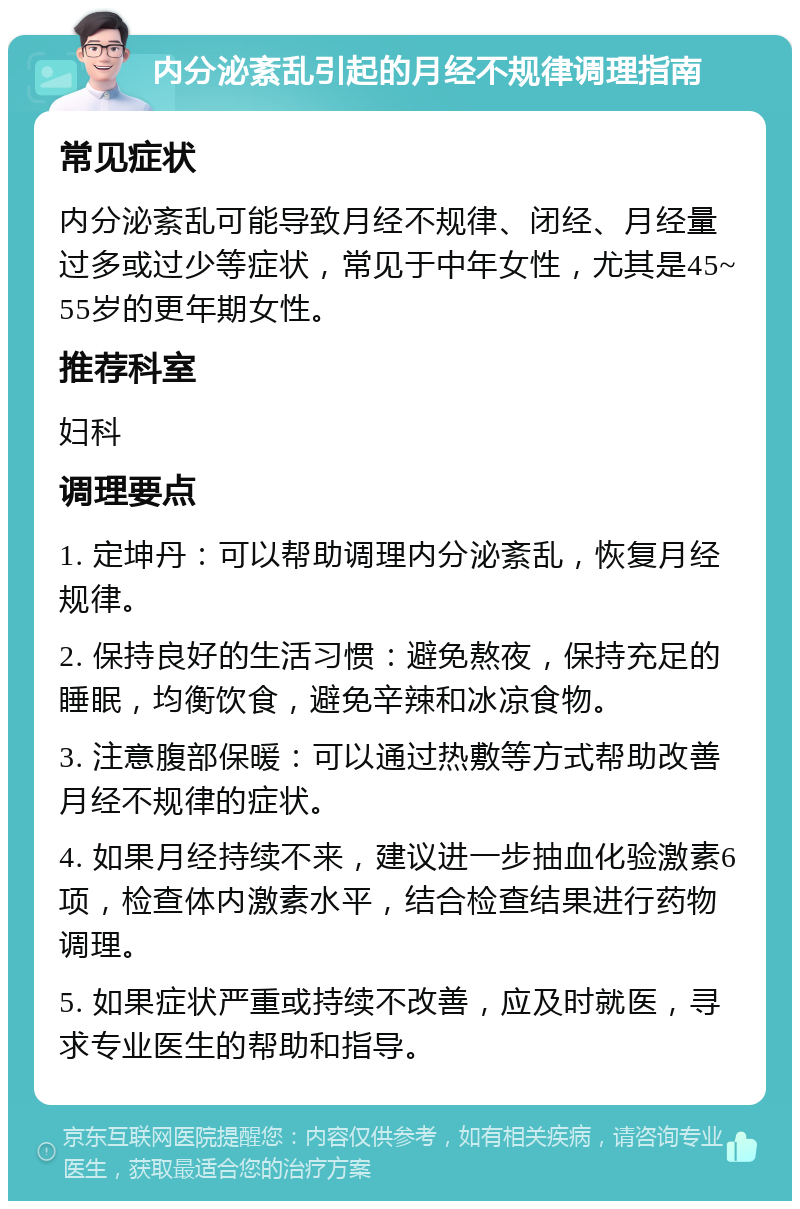 内分泌紊乱引起的月经不规律调理指南 常见症状 内分泌紊乱可能导致月经不规律、闭经、月经量过多或过少等症状，常见于中年女性，尤其是45~55岁的更年期女性。 推荐科室 妇科 调理要点 1. 定坤丹：可以帮助调理内分泌紊乱，恢复月经规律。 2. 保持良好的生活习惯：避免熬夜，保持充足的睡眠，均衡饮食，避免辛辣和冰凉食物。 3. 注意腹部保暖：可以通过热敷等方式帮助改善月经不规律的症状。 4. 如果月经持续不来，建议进一步抽血化验激素6项，检查体内激素水平，结合检查结果进行药物调理。 5. 如果症状严重或持续不改善，应及时就医，寻求专业医生的帮助和指导。