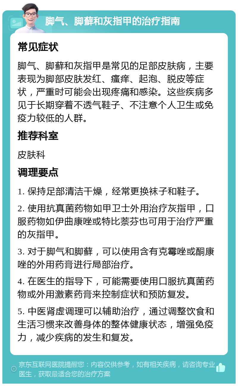 脚气、脚藓和灰指甲的治疗指南 常见症状 脚气、脚藓和灰指甲是常见的足部皮肤病，主要表现为脚部皮肤发红、瘙痒、起泡、脱皮等症状，严重时可能会出现疼痛和感染。这些疾病多见于长期穿着不透气鞋子、不注意个人卫生或免疫力较低的人群。 推荐科室 皮肤科 调理要点 1. 保持足部清洁干燥，经常更换袜子和鞋子。 2. 使用抗真菌药物如甲卫士外用治疗灰指甲，口服药物如伊曲康唑或特比萘芬也可用于治疗严重的灰指甲。 3. 对于脚气和脚藓，可以使用含有克霉唑或酮康唑的外用药膏进行局部治疗。 4. 在医生的指导下，可能需要使用口服抗真菌药物或外用激素药膏来控制症状和预防复发。 5. 中医肾虚调理可以辅助治疗，通过调整饮食和生活习惯来改善身体的整体健康状态，增强免疫力，减少疾病的发生和复发。