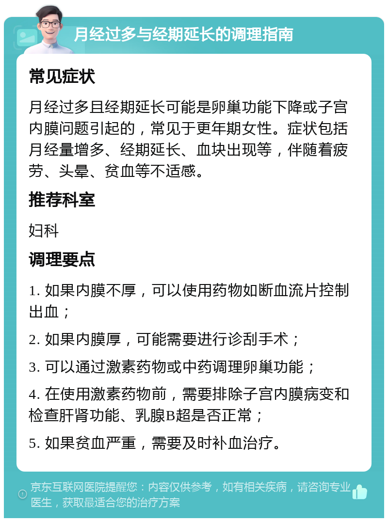 月经过多与经期延长的调理指南 常见症状 月经过多且经期延长可能是卵巢功能下降或子宫内膜问题引起的，常见于更年期女性。症状包括月经量增多、经期延长、血块出现等，伴随着疲劳、头晕、贫血等不适感。 推荐科室 妇科 调理要点 1. 如果内膜不厚，可以使用药物如断血流片控制出血； 2. 如果内膜厚，可能需要进行诊刮手术； 3. 可以通过激素药物或中药调理卵巢功能； 4. 在使用激素药物前，需要排除子宫内膜病变和检查肝肾功能、乳腺B超是否正常； 5. 如果贫血严重，需要及时补血治疗。