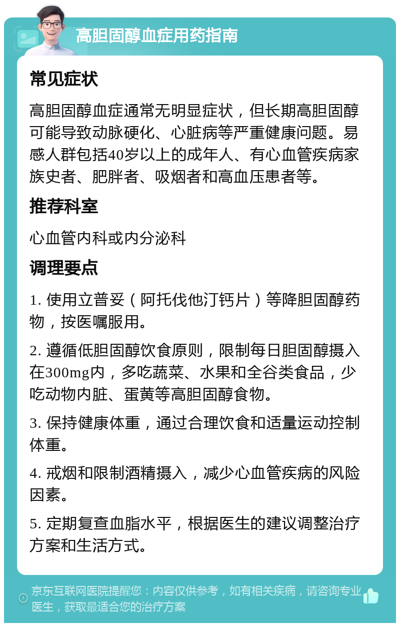 高胆固醇血症用药指南 常见症状 高胆固醇血症通常无明显症状，但长期高胆固醇可能导致动脉硬化、心脏病等严重健康问题。易感人群包括40岁以上的成年人、有心血管疾病家族史者、肥胖者、吸烟者和高血压患者等。 推荐科室 心血管内科或内分泌科 调理要点 1. 使用立普妥（阿托伐他汀钙片）等降胆固醇药物，按医嘱服用。 2. 遵循低胆固醇饮食原则，限制每日胆固醇摄入在300mg内，多吃蔬菜、水果和全谷类食品，少吃动物内脏、蛋黄等高胆固醇食物。 3. 保持健康体重，通过合理饮食和适量运动控制体重。 4. 戒烟和限制酒精摄入，减少心血管疾病的风险因素。 5. 定期复查血脂水平，根据医生的建议调整治疗方案和生活方式。