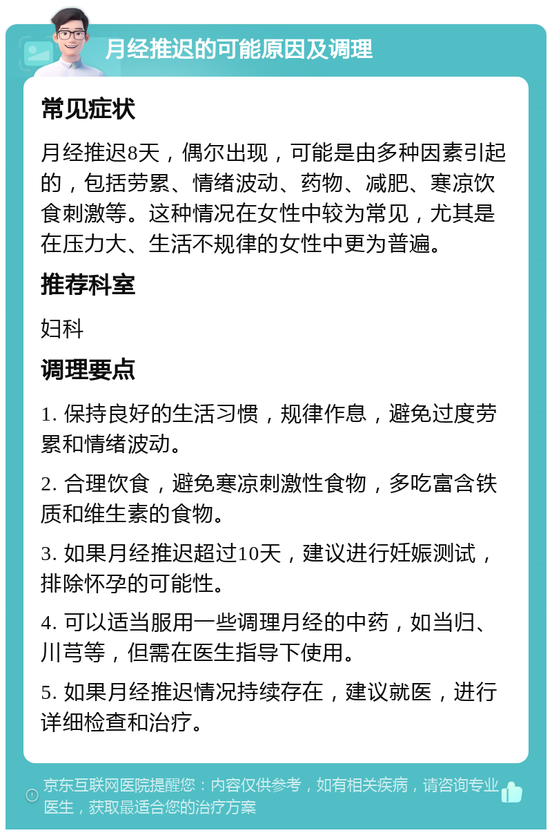 月经推迟的可能原因及调理 常见症状 月经推迟8天，偶尔出现，可能是由多种因素引起的，包括劳累、情绪波动、药物、减肥、寒凉饮食刺激等。这种情况在女性中较为常见，尤其是在压力大、生活不规律的女性中更为普遍。 推荐科室 妇科 调理要点 1. 保持良好的生活习惯，规律作息，避免过度劳累和情绪波动。 2. 合理饮食，避免寒凉刺激性食物，多吃富含铁质和维生素的食物。 3. 如果月经推迟超过10天，建议进行妊娠测试，排除怀孕的可能性。 4. 可以适当服用一些调理月经的中药，如当归、川芎等，但需在医生指导下使用。 5. 如果月经推迟情况持续存在，建议就医，进行详细检查和治疗。